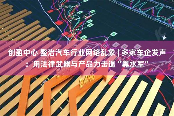 创盈中心 整治汽车行业网络乱象 | 多家车企发声：用法律武器与产品力击退“黑水军”