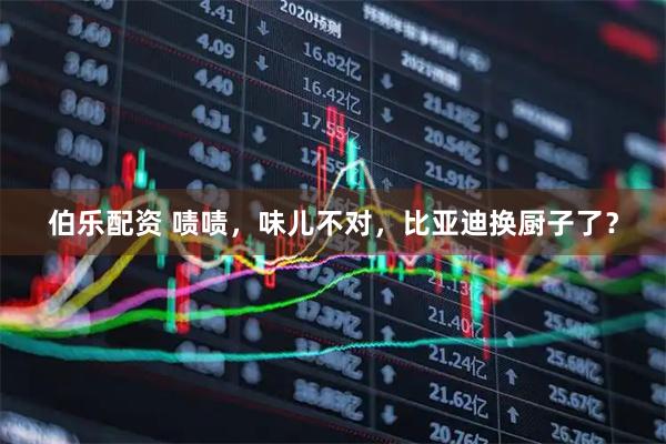 伯乐配资 啧啧，味儿不对，比亚迪换厨子了？