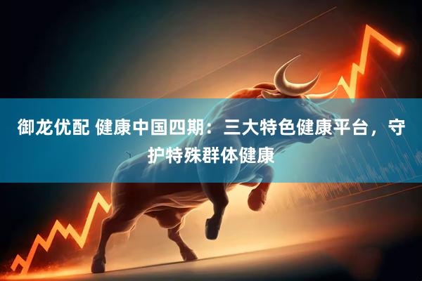 御龙优配 健康中国四期：三大特色健康平台，守护特殊群体健康