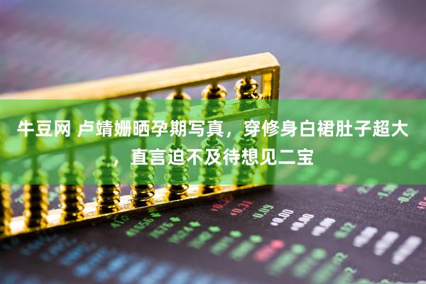 牛豆网 卢靖姗晒孕期写真，穿修身白裙肚子超大，直言迫不及待想见二宝