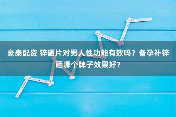 豪泰配资 锌硒片对男人性功能有效吗？备孕补锌硒哪个牌子效果好？