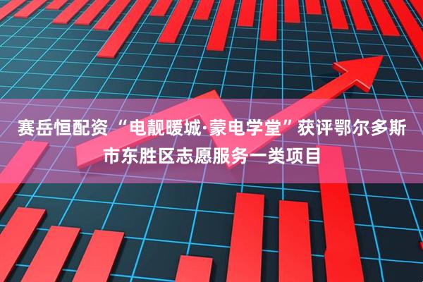 赛岳恒配资 “电靓暖城·蒙电学堂”获评鄂尔多斯市东胜区志愿服务一类项目