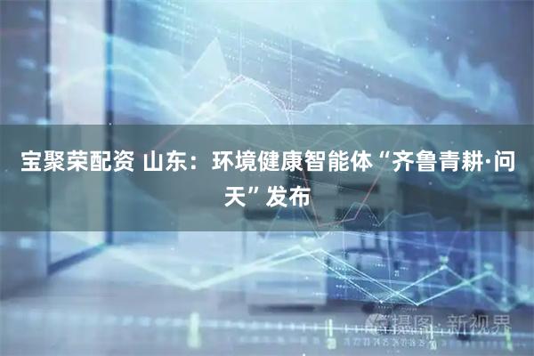 宝聚荣配资 山东：环境健康智能体“齐鲁青耕·问天”发布