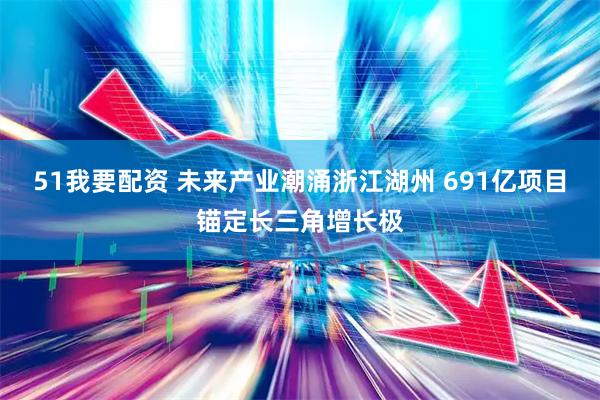 51我要配资 未来产业潮涌浙江湖州 691亿项目锚定长三角增长极