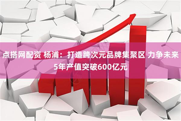 点搭网配资 杨浦：打造跨次元品牌集聚区 力争未来5年产值突破600亿元