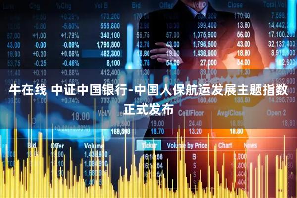 牛在线 中证中国银行-中国人保航运发展主题指数正式发布