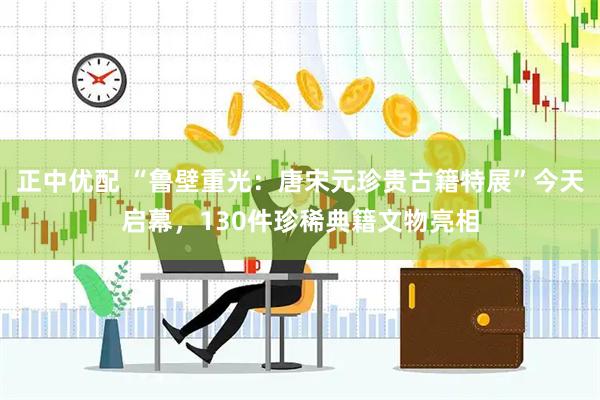 正中优配 “鲁壁重光：唐宋元珍贵古籍特展”今天启幕，130件珍稀典籍文物亮相