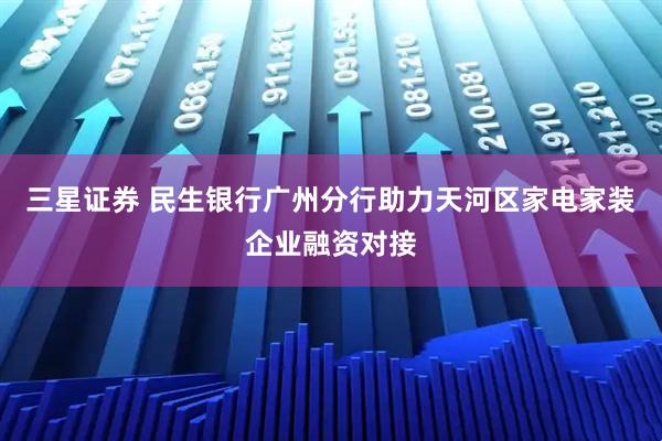 三星证券 民生银行广州分行助力天河区家电家装企业融资对接