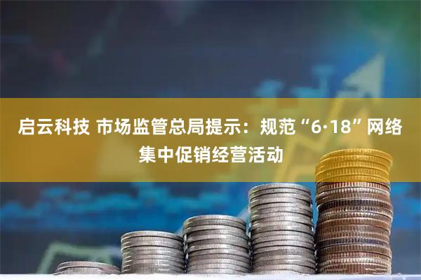 启云科技 市场监管总局提示：规范“6·18”网络集中促销经营活动