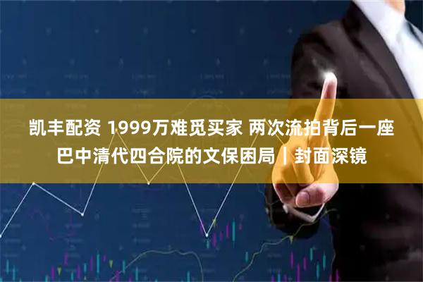 凯丰配资 1999万难觅买家 两次流拍背后一座巴中清代四合院的文保困局|封面深镜