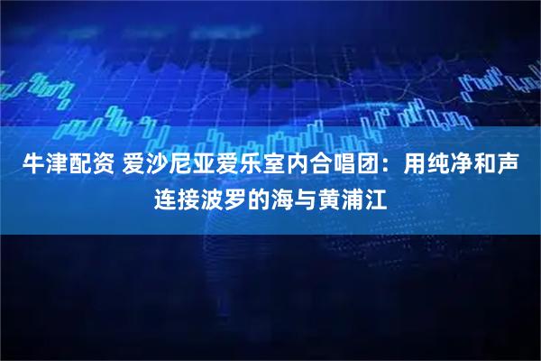 牛津配资 爱沙尼亚爱乐室内合唱团：用纯净和声连接波罗的海与黄浦江