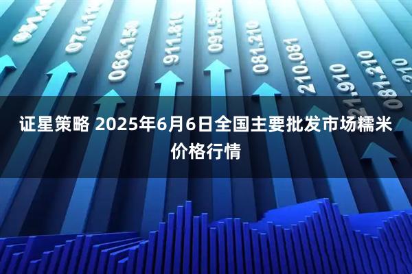 证星策略 2025年6月6日全国主要批发市场糯米价格行情