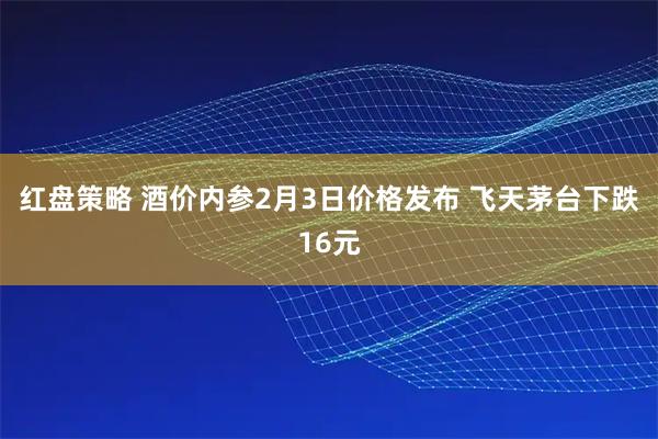红盘策略 酒价内参2月3日价格发布 飞天茅台下跌16元