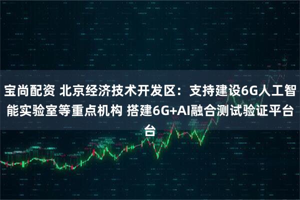 宝尚配资 北京经济技术开发区：支持建设6G人工智能实验室等重点机构 搭建6G+AI融合测试验证平台
