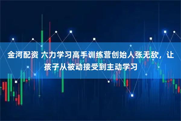 金河配资 六力学习高手训练营创始人张无敌，让孩子从被动接受到主动学习