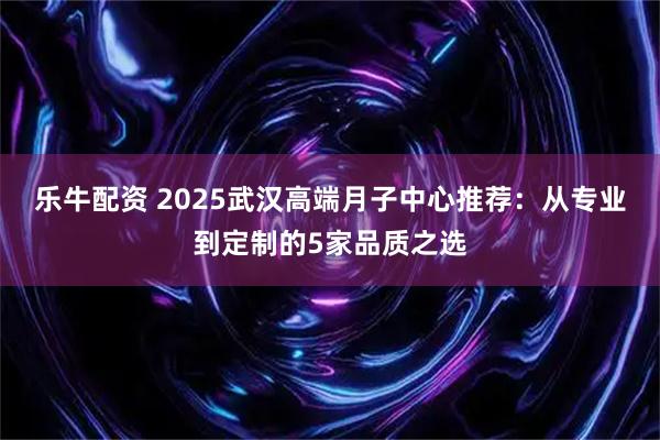乐牛配资 2025武汉高端月子中心推荐:从专业到定制的5家品质之选