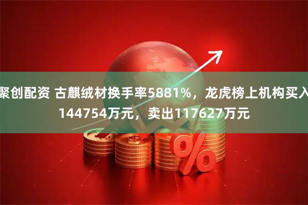 聚创配资 古麒绒材换手率5881%,龙虎榜上机构买入144754万元,卖出117627万元