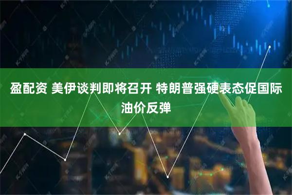 盈配资 美伊谈判即将召开 特朗普强硬表态促国际油价反弹