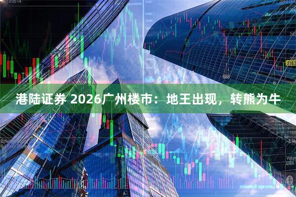 港陆证券 2026广州楼市:地王出现,转熊为牛