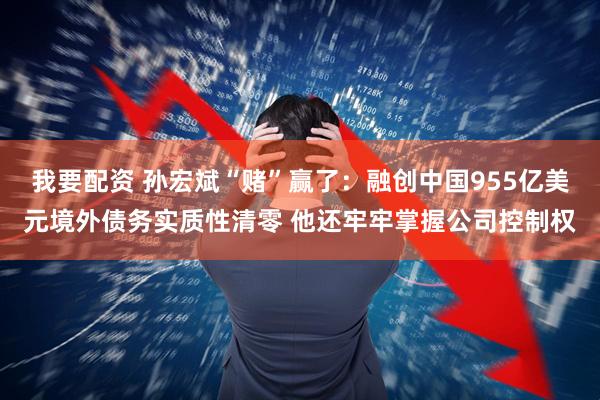 我要配资 孙宏斌“赌”赢了:融创中国955亿美元境外债务实质性清零 他还牢牢掌握公司控制权