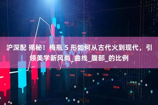 沪深配 揭秘！梅瓶 S 形如何从古代火到现代，引领美学新风尚_曲线_腹部_的比例