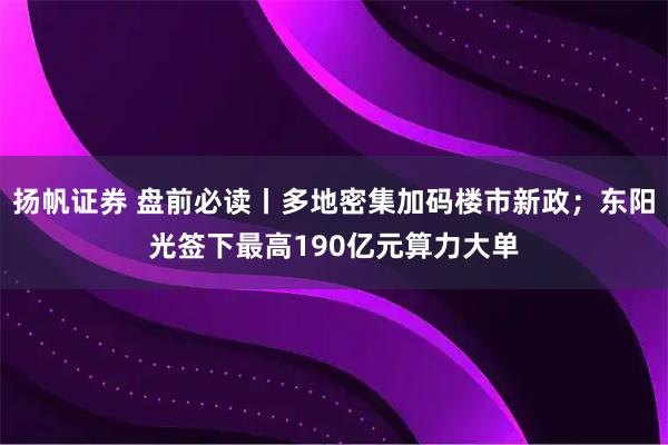 扬帆证券 盘前必读丨多地密集加码楼市新政；东阳光签下最高190亿元算力大单