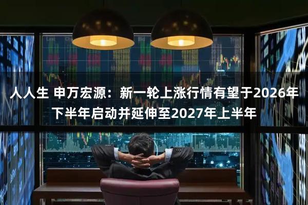 人人生 申万宏源：新一轮上涨行情有望于2026年下半年启动并延伸至2027年上半年